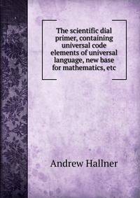 The scientific dial primer, containing universal code elements of universal language, new base for mathematics, etc.