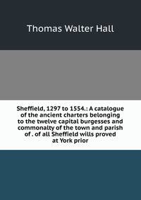 Sheffield, 1297 to 1554.: A catalogue of the ancient charters belonging to the twelve capital burgesses and commonalty of the town and parish of . of all Sheffield wills proved at York prior
