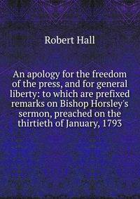 An apology for the freedom of the press, and for general liberty: to which are prefixed remarks on Bishop Horsley's sermon, preached on the thirtieth of January, 1793