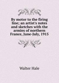 By motor to the firing line; an artist's notes and sketches with the armies of northern France, June-July, 1915
