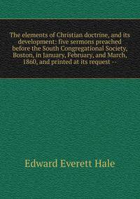 The elements of Christian doctrine, and its development: five sermons preached before the South Congregational Society, Boston, in January, February, and March, 1860, and printed at its request --
