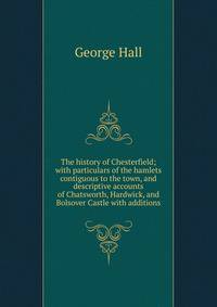 The history of Chesterfield; with particulars of the hamlets contiguous to the town, and descriptive accounts of Chatsworth, Hardwick, and Bolsover Castle with additions
