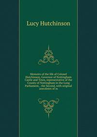 Memoirs of the life of Colonel Hutchinson, Governor of Nottingham Castle and Town, representative of the County of Nottingham in the Long Parliament, . the Second, with original anecdotes of m
