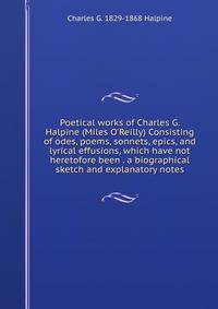 Poetical works of Charles G. Halpine (Miles O'Reilly) Consisting of odes, poems, sonnets, epics, and lyrical effusions, which have not heretofore been . a biographical sketch and explanatory notes