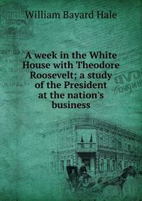 A week in the White House with Theodore Roosevelt; a study of the President at the nation's business