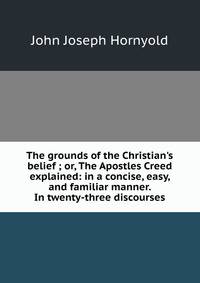 The grounds of the Christian's belief ; or, The Apostles Creed explained: in a concise, easy, and familiar manner. In twenty-three discourses
