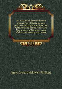An account of the only known manuscript of Shakespeare's plays, comprising some important variations and corrections in the Merry wives of Windsor, . copy of that play recently discovered