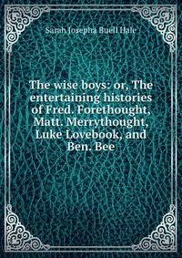 The wise boys: or, The entertaining histories of Fred. Forethought, Matt. Merrythought, Luke Lovebook, and Ben. Bee
