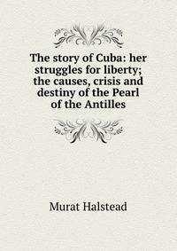 The story of Cuba: her struggles for liberty; the causes, crisis and destiny of the Pearl of the Antilles
