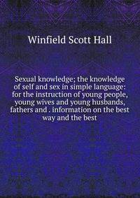 Sexual knowledge; the knowledge of self and sex in simple language: for the instruction of young people, young wives and young husbands, fathers and . information on the best way and the best