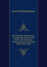The old New York frontier; its wars with Indians and Tories; its missionary schools, pioneers and land titles, 1614-1800