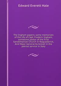 The Ingham papers; some memorials of the life of Capt. Frederic Ingham, sometime pastor of the First Sandemanian Church in Naguadavick, And Major General by brevet in the patriot service in Italy