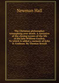 The Christian philosopher triumphing over death. A narrative of the closing scenes of the life of the late William Gordon. To which is added a memoir of John D. Godman. By Thomas Sewall
