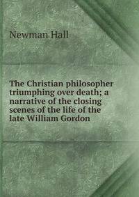 The Christian philosopher triumphing over death; a narrative of the closing scenes of the life of the late William Gordon