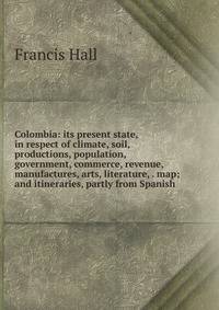 Colombia: its present state, in respect of climate, soil, productions, population, government, commerce, revenue, manufactures, arts, literature, . map; and itineraries, partly from Spanish