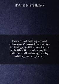Elements of military art and science or, Course of instruction in strategy, fortification, tactics of battles, &amp;c., embracing the duties of staff, infantry, cavalry, artillery, and engineers;