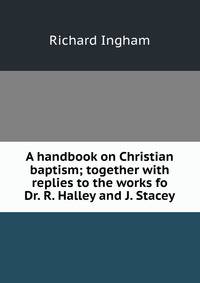 A handbook on Christian baptism; together with replies to the works fo Dr. R. Halley and J. Stacey