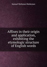 Affixes in their origin and application, exhibiting the etymologic structure of English words
