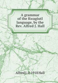 A grammar of the Kwagiutl language, by the Rev. Alfred J. Hall