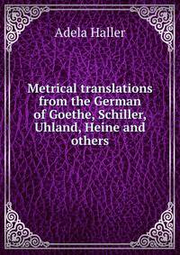 Metrical translations from the German of Goethe, Schiller, Uhland, Heine and others