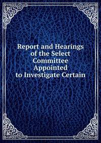 Report and Hearings of the Select Committee Appointed to Investigate Certain .