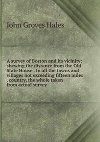 A survey of Boston and its vicinity: shewing the distance from the Old State House . to all the towns and villages not exceeding fifteen miles . country, the whole taken from actual survey