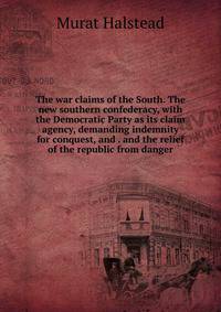 The war claims of the South. The new southern confederacy, with the Democratic Party as its claim agency, demanding indemnity for conquest, and . and the relief of the republic from danger