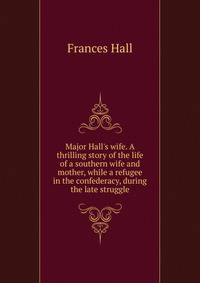 Major Hall's wife. A thrilling story of the life of a southern wife and mother, while a refugee in the confederacy, during the late struggle