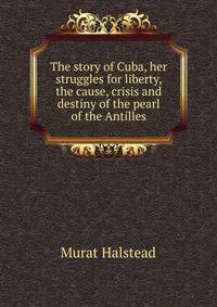 The story of Cuba, her struggles for liberty, the cause, crisis and destiny of the pearl of the Antilles
