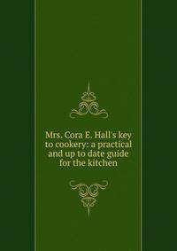 Mrs. Cora E. Hall's key to cookery: a practical and up to date guide for the kitchen