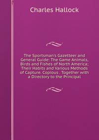 The Sportsman's Gazetteer and General Guide: The Game Animals, Birds and Fishes of North America; Their Habits and Various Methods of Capture. Copious . Together with a Directory to the Principal