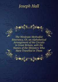 The Wesleyan Methodist Itinerancy, Or, an Alphabetical Arrangement of the Circuits in Great Britain, with the Names of the Ministers Who Have Travelled in Them