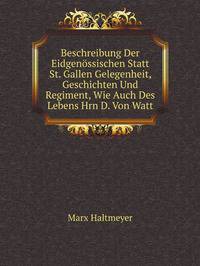 Beschreibung Der Eidgenossischen Statt St. Gallen Gelegenheit, Geschichten Und Regiment, Wie Auch Des Lebens Hrn D. Von Watt