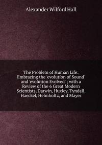 The Problem of Human Life: Embracing the 'evolution of Sound' and 'evolution Evolved' ; with a Review of the 6 Great Modern Scientists, Darwin, Huxley, Tyndall, Haeckel, Helmholtz, and Mayer