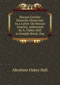 Horace Greeley Decently Dissected: In a Letter On Horace Greeley, Addressed by A. Oakey Hall to Joseph Hoxie, Esq