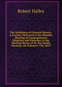 The Sinfulness of Colonial Slavery: A Lecture, Delivered at the Monthly Meeting of Congregational Ministers and Churches, in the Meeting-House of Dr. Pye Smith, Hackney, On February 7Th, 1833