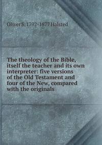 The theology of the Bible, itself the teacher and its own interpreter: five versions of the Old Testament and four of the New, compared with the originals
