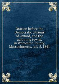 Oration before the Democratic citizens of Oxford, and the adjoining towns, in Worcester County, Massachusetts, July 5, 1841