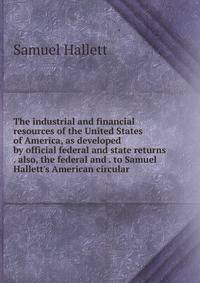The industrial and financial resources of the United States of America, as developed by official federal and state returns . also, the federal and . to Samuel Hallett's American circular
