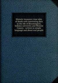 Historic treasures; true tales of deeds with interesting data in the life of Bloomington, Indiana university and Monroe County--written in simple language and about real people