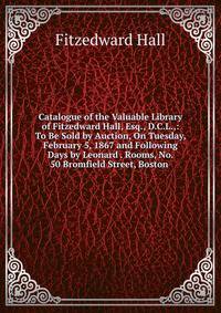 Catalogue of the Valuable Library of Fitzedward Hall, Esq., D.C.L.,: To Be Sold by Auction, On Tuesday, February 5, 1867 and Following Days by Leonard . Rooms, No. 50 Bromfield Street, Boston .