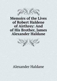 Memoirs of the Lives of Robert Haldene of Airthrey: And of His Brother, James Alexander Haldane
