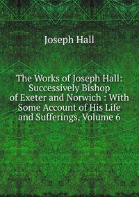 The Works of Joseph Hall: Successively Bishop of Exeter and Norwich : With Some Account of His Life and Sufferings, Volume 6