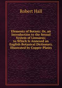 Elements of Botany: Or, an Introduction to the Sexual System of Linnaeus; to Which Is Annexed an English Botanical Dictionary. Illustrated by Copper-Plates