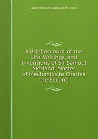 A Brief Account of the Life, Writings, and Inventions of Sir Samuel Morland: Master of Mechanics to Charles the Second.