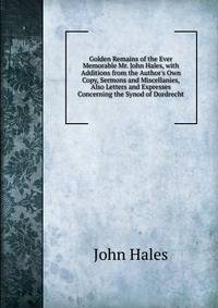 Golden Remains of the Ever Memorable Mr. John Hales, with Additions from the Author's Own Copy, Sermons and Miscellanies, Also Letters and Expresses Concerning the Synod of Dordrecht