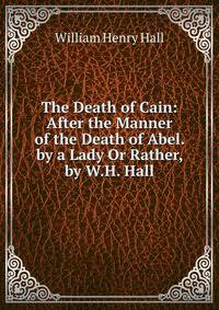 The Death of Cain: After the Manner of the Death of Abel. by a Lady Or Rather, by W.H. Hall.