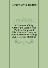 A Character of King Charles the Second: And Political, Moral, and Miscellaneous Thoughts and Reflections. by George Savile, Marquis of Halifax