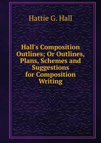 Hall's Composition Outlines; Or Outlines, Plans, Schemes and Suggestions for Composition Writing