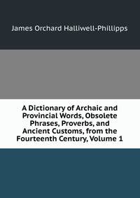 A Dictionary of Archaic and Provincial Words, Obsolete Phrases, Proverbs, and Ancient Customs, from the Fourteenth Century, Volume 1